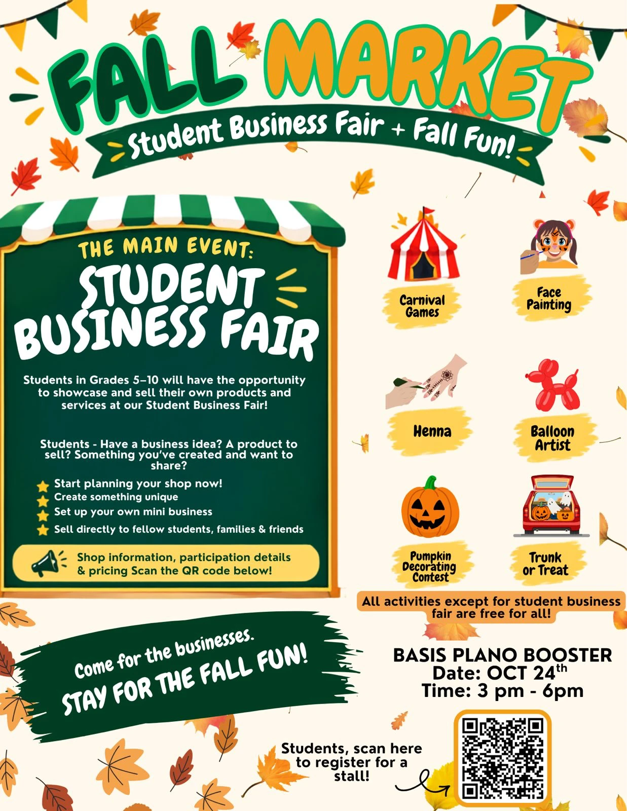 Fall Market flyer: Student Business Fair and Fall Fun at BASIS Plano, October 24,
                3pm to 6pm. Carnival games, face painting, henna, a balloon artist, a pumpkin
                decorating contest and trunk-or-treat. Students in grades 5 to 10 showcase and
                sell their own products and services. All activities except the student business
                fair are free.