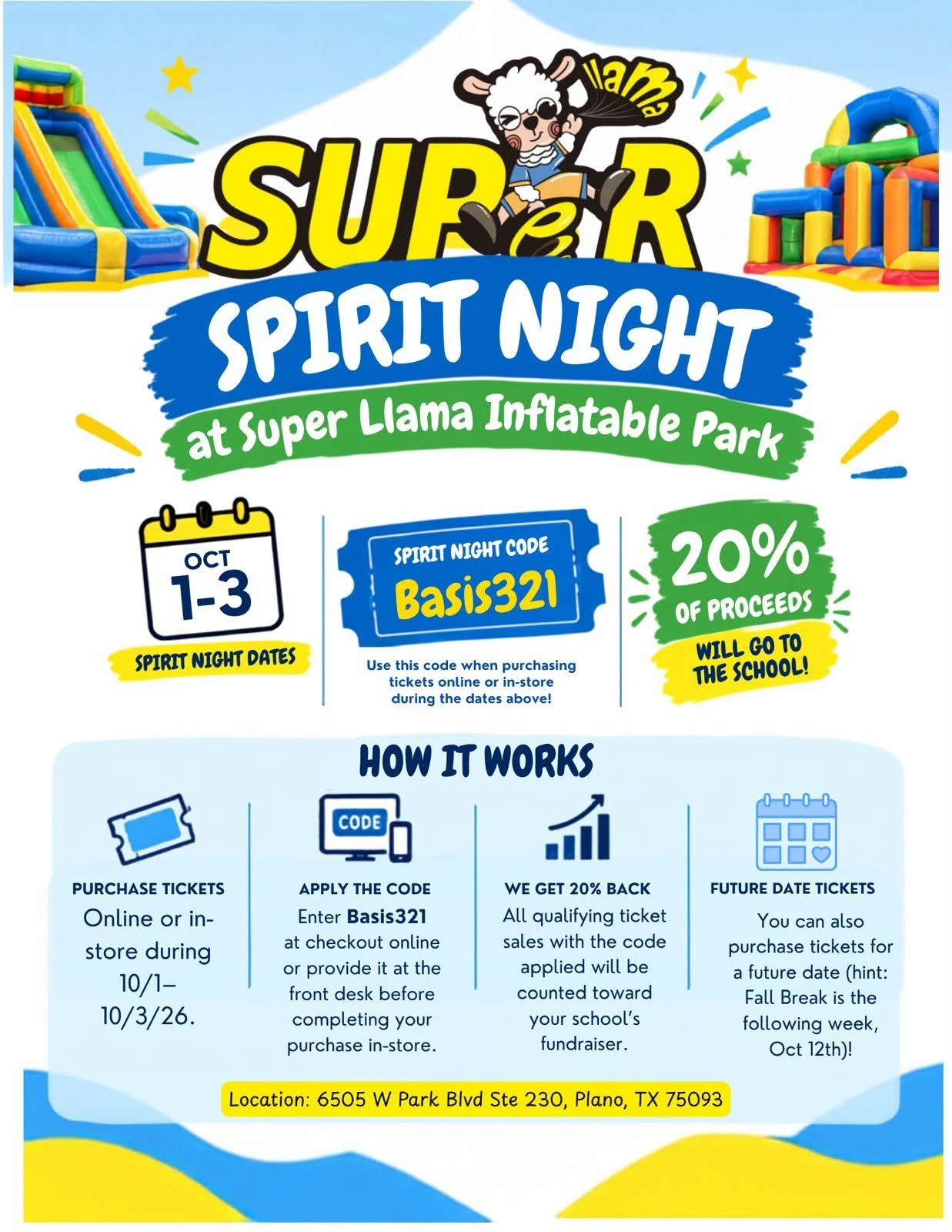 Super Spirit Night at Super Llama Inflatable Park flyer: October 1 to 3. Spirit
                night code Basis321, to use when buying tickets online or in-store during those
                dates; 20% of proceeds go to the school. How it works: buy tickets online or
                in-store from 10/1 to 10/3/26, enter Basis321 at checkout or give it at the
                front desk, and every qualifying ticket sale with the code counts toward the
                school&rsquo;s fundraiser. You can also buy tickets for a future date &mdash;
                Fall Break is the following week, October 12th. Location: 6505 W Park Blvd
                Ste 230, Plano, TX 75093.